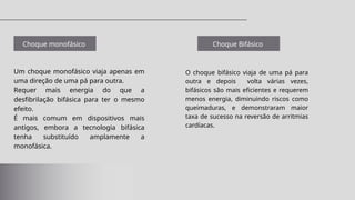 Choque monofásico
Um choque monofásico viaja apenas em
uma direção de uma pá para outra.
Requer mais energia do que a
desfibrilação bifásica para ter o mesmo
efeito.
É mais comum em dispositivos mais
antigos, embora a tecnologia bifásica
tenha substituído amplamente a
monofásica.
O choque bifásico viaja de uma pá para
outra e depois volta várias vezes,
bifásicos são mais eficientes e requerem
menos energia, diminuindo riscos como
queimaduras, e demonstraram maior
taxa de sucesso na reversão de arritmias
cardíacas.
Choque Bifásico
 