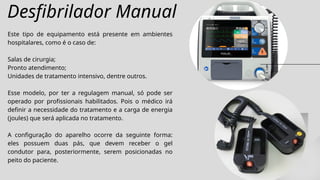 Desfibrilador Manual
Este tipo de equipamento está presente em ambientes
hospitalares, como é o caso de:
Salas de cirurgia;
Pronto atendimento;
Unidades de tratamento intensivo, dentre outros.
Esse modelo, por ter a regulagem manual, só pode ser
operado por profissionais habilitados. Pois o médico irá
definir a necessidade do tratamento e a carga de energia
(joules) que será aplicada no tratamento.
A configuração do aparelho ocorre da seguinte forma:
eles possuem duas pás, que devem receber o gel
condutor para, posteriormente, serem posicionadas no
peito do paciente.
 
