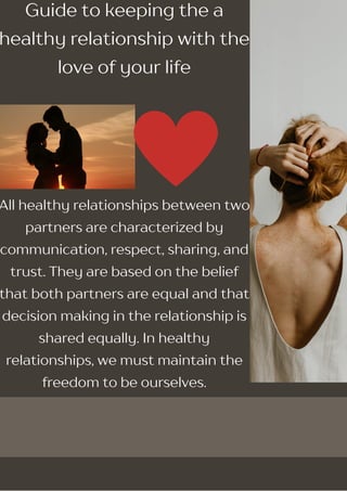 Guide to keeping the a
healthy relationship with the
love of your life
All healthy relationships between two
partners are characterized by
communication, respect, sharing, and
trust. They are based on the belief
that both partners are equal and that
decision making in the relationship is
shared equally. In healthy
relationships, we must maintain the
freedom to be ourselves.
 