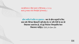 ज्वरक्षीणस्य न हितं वमनं न विरेचनम् ॥ १६९॥
कामं तु पयसा तस्य निरूहैर्वा हरेन्मलान् ।
04
क्षीण व्यक्ति में बस्ति या दुग्धपान - ज्वर से क्षीण मनुष्यों के लिए
वमन और विरेचन हितकारी नहीं होता है। पर यदि रोगी के मल को
निकालना आवश्यक हो, तो दूध पिलाकर निरूहबस्ति देकर
निकालना चाहिए।। १६९.२-१७०.१।।
 