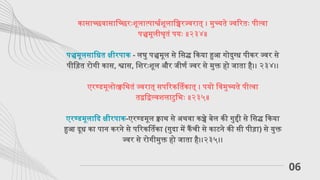 06
कासाच्छवासाच्छिरःशूलात्पार्श्वशूलाच्चिरज्वरात् । मुच्यते ज्वरितः पीत्वा
पञ्चमूलीश्रृतं पयः ॥२३४॥
पञ्चमूलसाधित क्षीरपाक - लघु पञ्चमूल से सिद्ध किया हुआ गोदुग्ध पीकर ज्वर से
पीड़ित रोगी कास, श्वास, शिरःशूल और जीर्ण ज्वर से मुक्त हो जाता है।। २३४।।
एरण्डमूलोत्क्वथितं ज्वरात् सपरिकर्तिकात् । पयो विमुच्यते पीत्वा
तद्वद्विल्वशलाटुभिः ॥२३५॥
एरण्डमूलादि क्षीरपाक-एरण्डमूल क्वाथ से अथवा कच्चे बेल की गुद्दी से सिद्ध किया
हुआ दूध का पान करने से परिकर्तिका (गुदा में कैंची से काटने की सी पीड़ा) से युक्त
ज्वर से रोगीमुक्त हो जाता है।।२३५।।
 