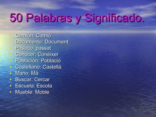 50 Palabras y Significado.
•   Camión: Camió
•   Documento: Document
•   Pasado: passat
•   Conocer: Conéixer
•   Población: Població
•   Castellano: Castellá
•   Mano: Má
•   Buscar: Cercar
•   Escuela: Escola
•   Mueble: Moble
 