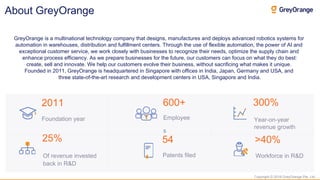 Copyright © 2018 GreyOrange Pte. Ltd.
About GreyOrange
2011 600+ 300%
Year-on-year
revenue growth
25% 54 >40%
Of revenue invested
back in R&D
Foundation year Employee
s
Patents filed Workforce in R&D
GreyOrange is a multinational technology company that designs, manufactures and deploys advanced robotics systems for
automation in warehouses, distribution and fulfillment centers. Through the use of flexible automation, the power of AI and
exceptional customer service, we work closely with businesses to recognize their needs, optimize the supply chain and
enhance process efficiency. As we prepare businesses for the future, our customers can focus on what they do best:
create, sell and innovate. We help our customers evolve their business, without sacrificing what makes it unique.
Founded in 2011, GreyOrange is headquartered in Singapore with offices in India, Japan, Germany and USA, and
three state-of-the-art research and development centers in USA, Singapore and India.
 