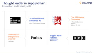 Copyright © 2018 GreyOrange Pte.
‘35 Most Innovative
Companies’ 16’
‘Top 50 Robotics
Companies’
‘Global top 30
entrepreneurs
under 30’
‘Biggest Indian
Robotics
Company’
Thought leader in supply-chain
Innovation and industry 4.0
– Robotic Business
Review
(2016, ‘17, ‘18)
– MIT Technology Review
– Forbes
– BBC
 