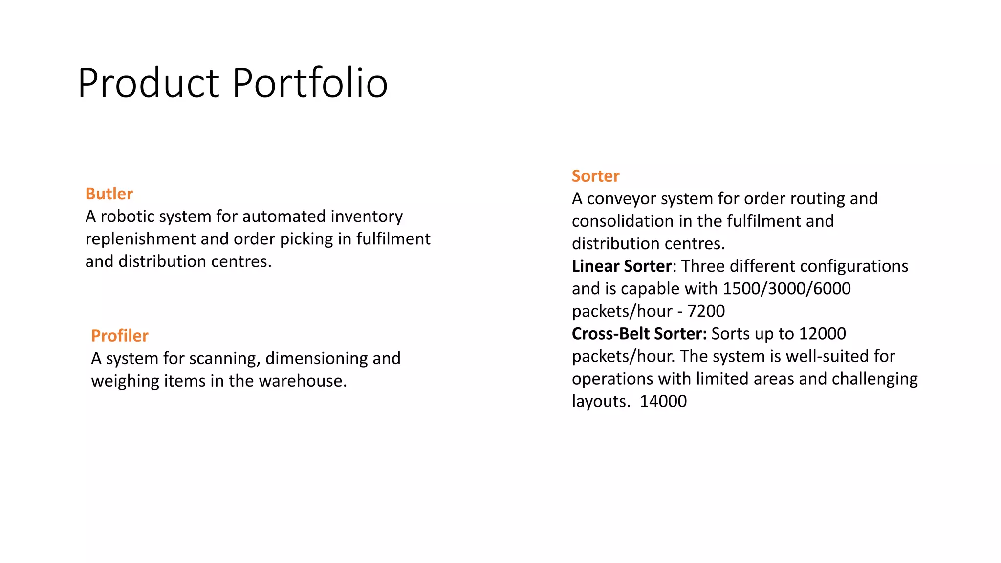 Product Portfolio
Butler
A robotic system for automated inventory
replenishment and order picking in fulfilment
and distribution centres.
Sorter
A conveyor system for order routing and
consolidation in the fulfilment and
distribution centres.
Linear Sorter: Three different configurations
and is capable with 1500/3000/6000
packets/hour - 7200
Cross-Belt Sorter: Sorts up to 12000
packets/hour. The system is well-suited for
operations with limited areas and challenging
layouts. 14000
Profiler
A system for scanning, dimensioning and
weighing items in the warehouse.
 
