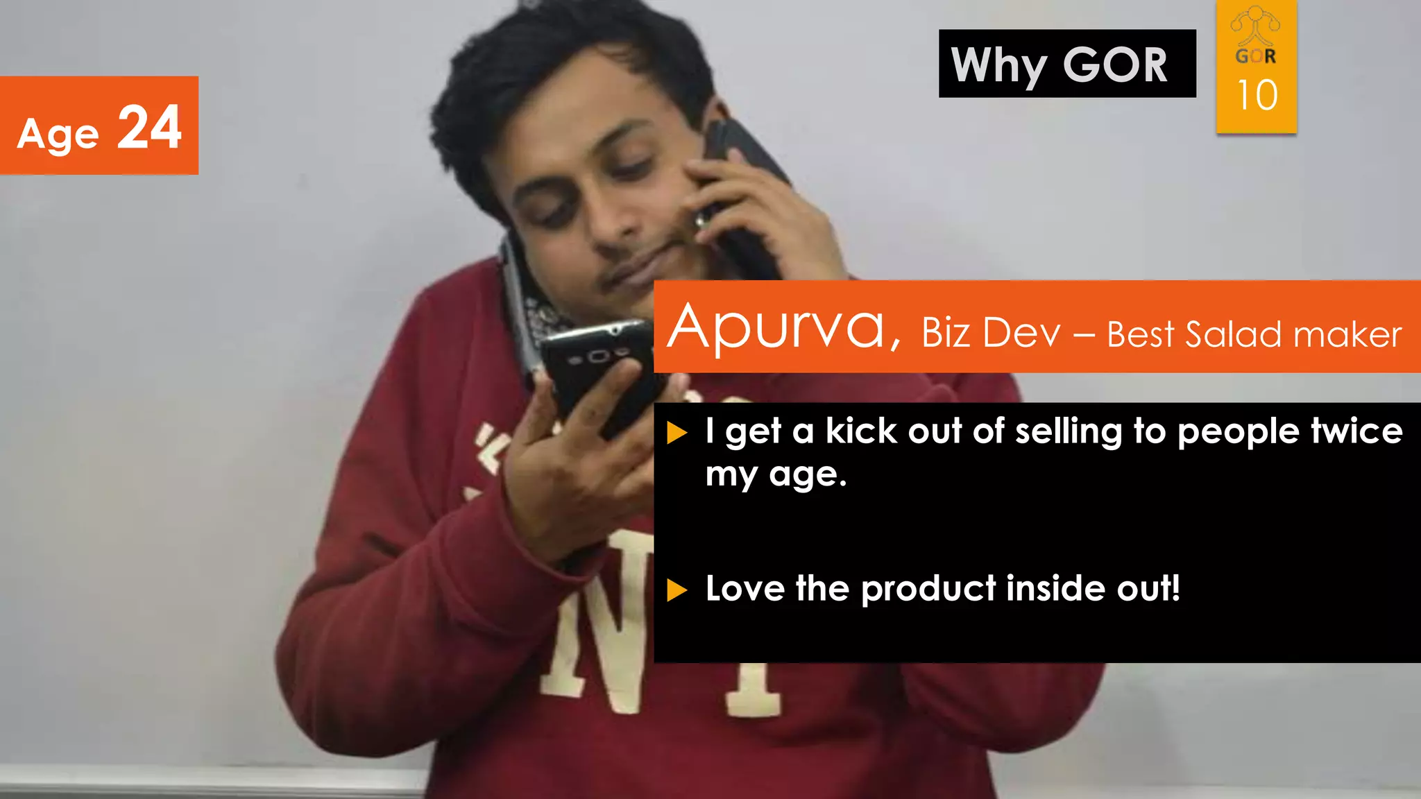 Age

Why GOR

24

10

Apurva, Biz Dev – Best Salad maker


I get a kick out of selling to people twice
my age.



Love the product inside out!

 