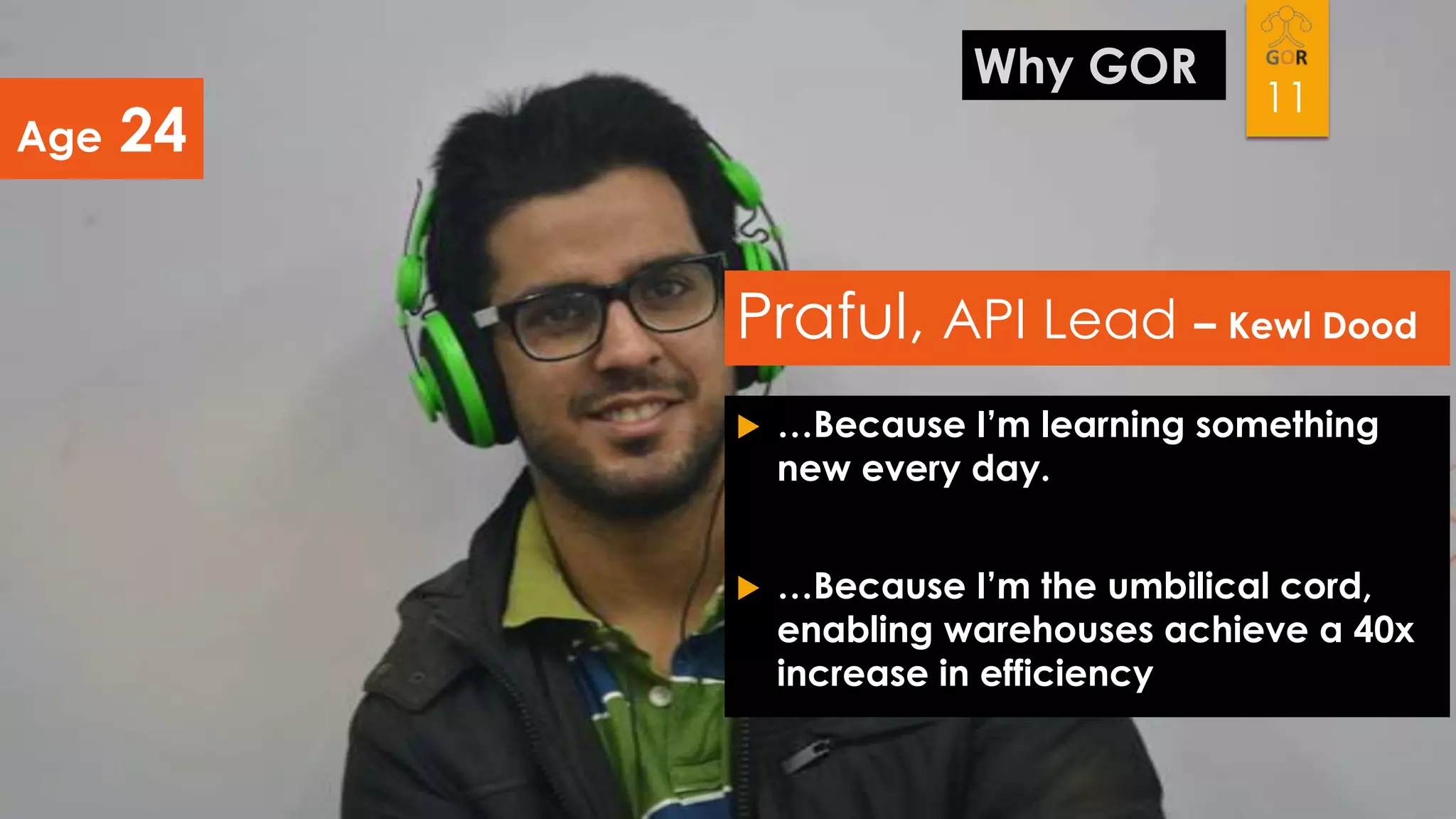 Age

Why GOR

24

11

Praful, API Lead – Kewl Dood


…Because I’m learning something
new every day.



…Because I’m the umbilical cord,
enabling warehouses achieve a 40x
increase in efficiency

 