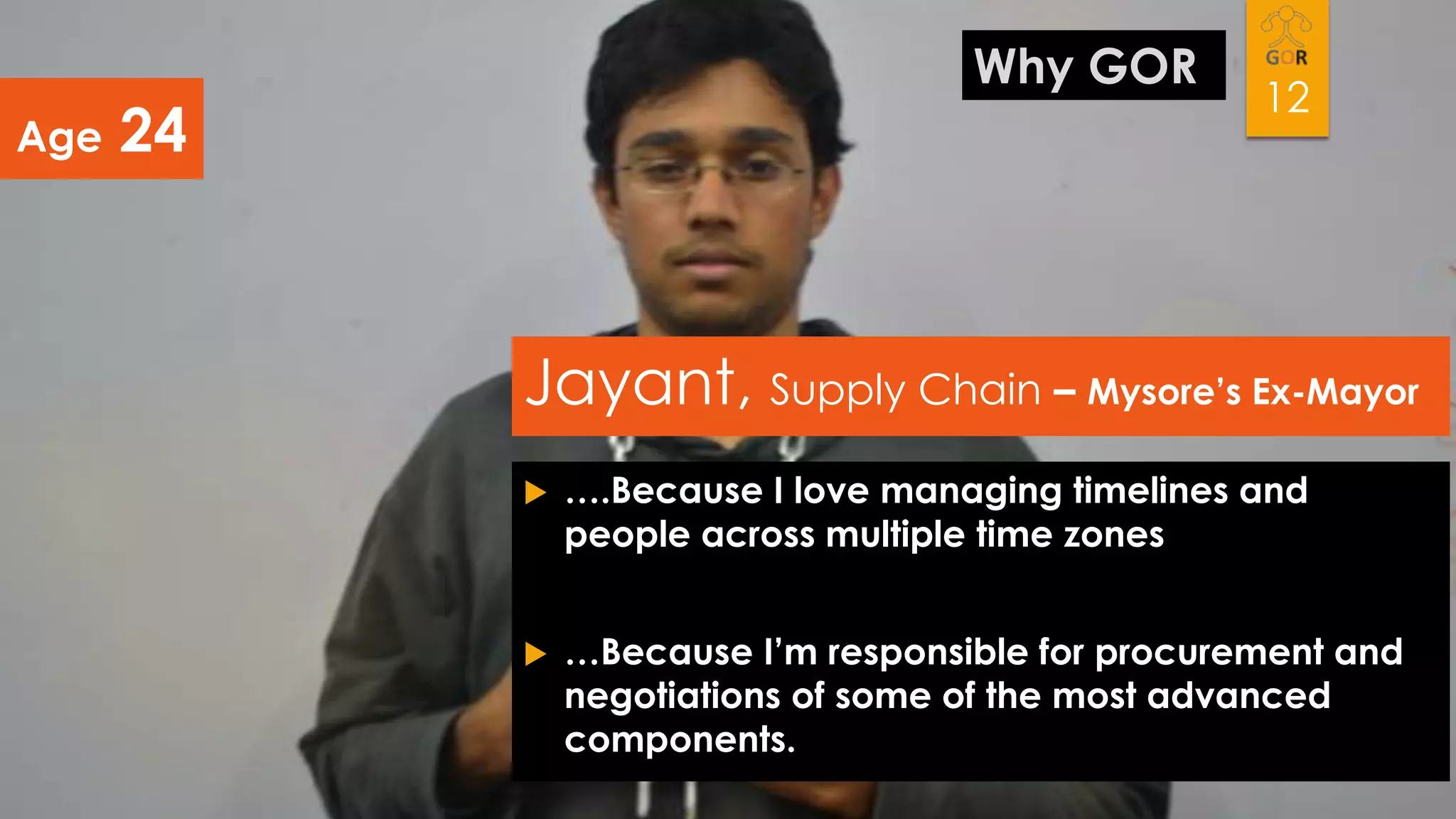 Age

Why GOR

24

12

Jayant, Supply Chain – Mysore’s Ex-Mayor


….Because I love managing timelines and
people across multiple time zones



…Because I’m responsible for procurement and
negotiations of some of the most advanced
components.

 