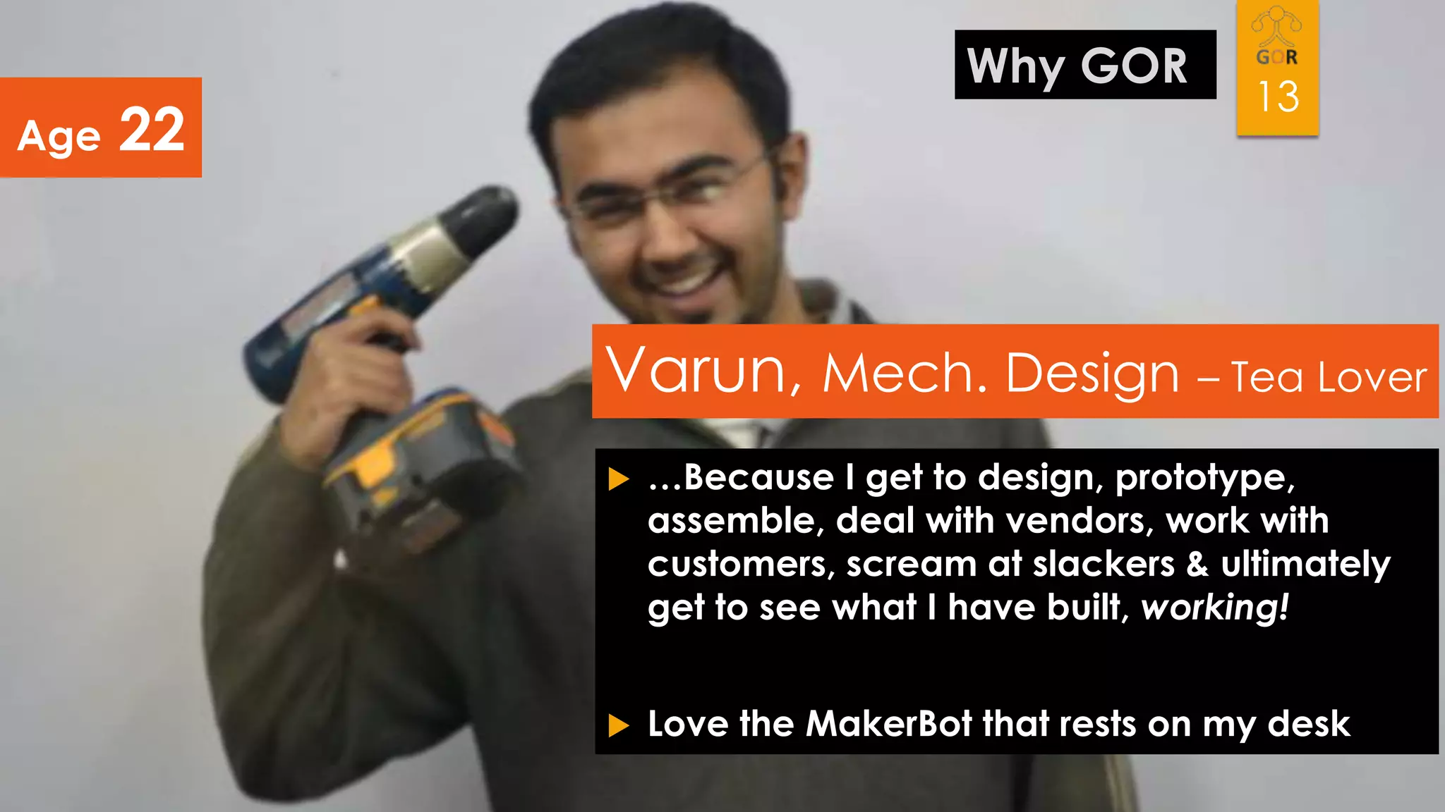 Age

Why GOR

22

13

Varun, Mech. Design – Tea Lover


…Because I get to design, prototype,
assemble, deal with vendors, work with
customers, scream at slackers & ultimately
get to see what I have built, working!



Love the MakerBot that rests on my desk

 