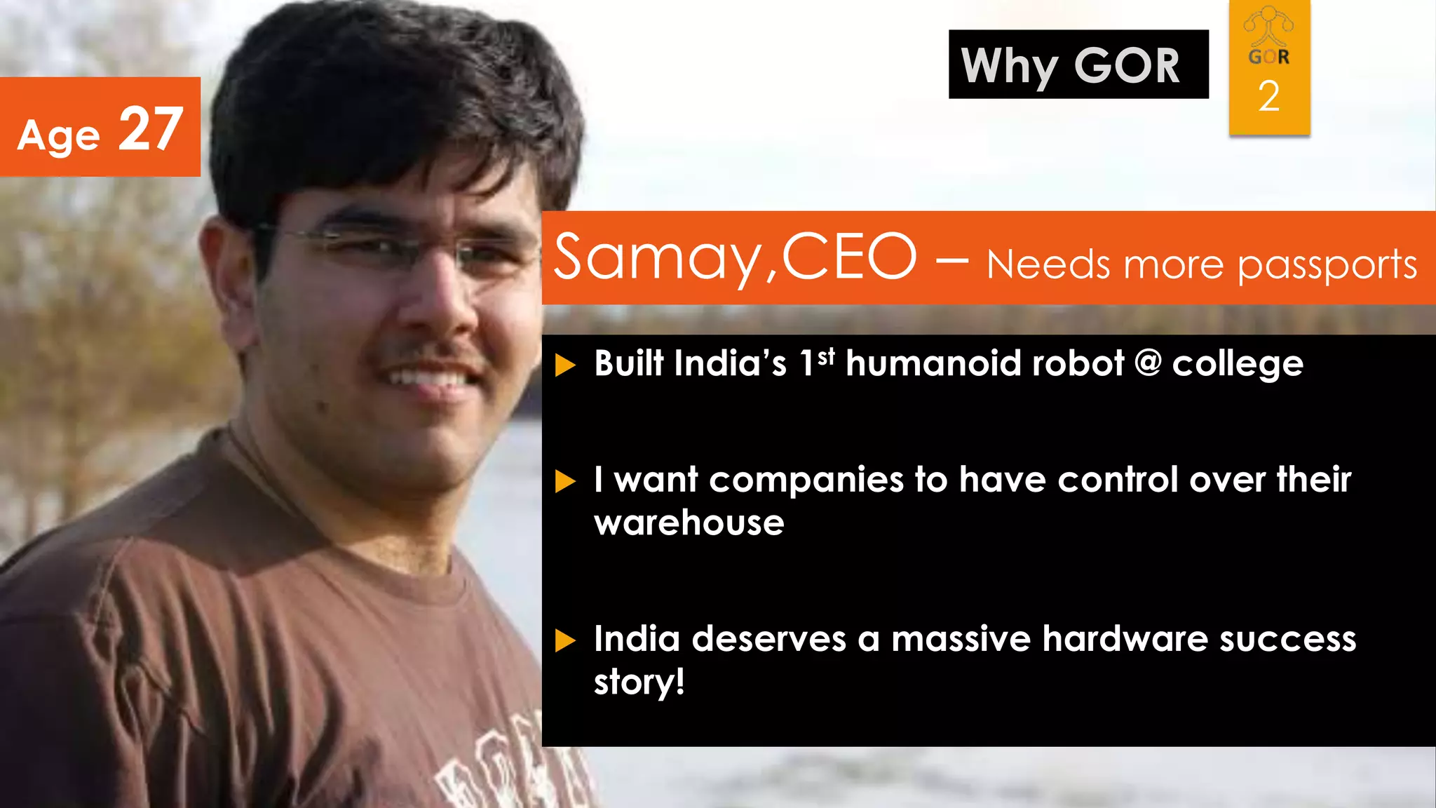 Age

Why GOR

27

2

Samay,CEO – Needs more passports


Built India’s 1st humanoid robot @ college



I want companies to have control over their
warehouse



India deserves a massive hardware success
story!

 