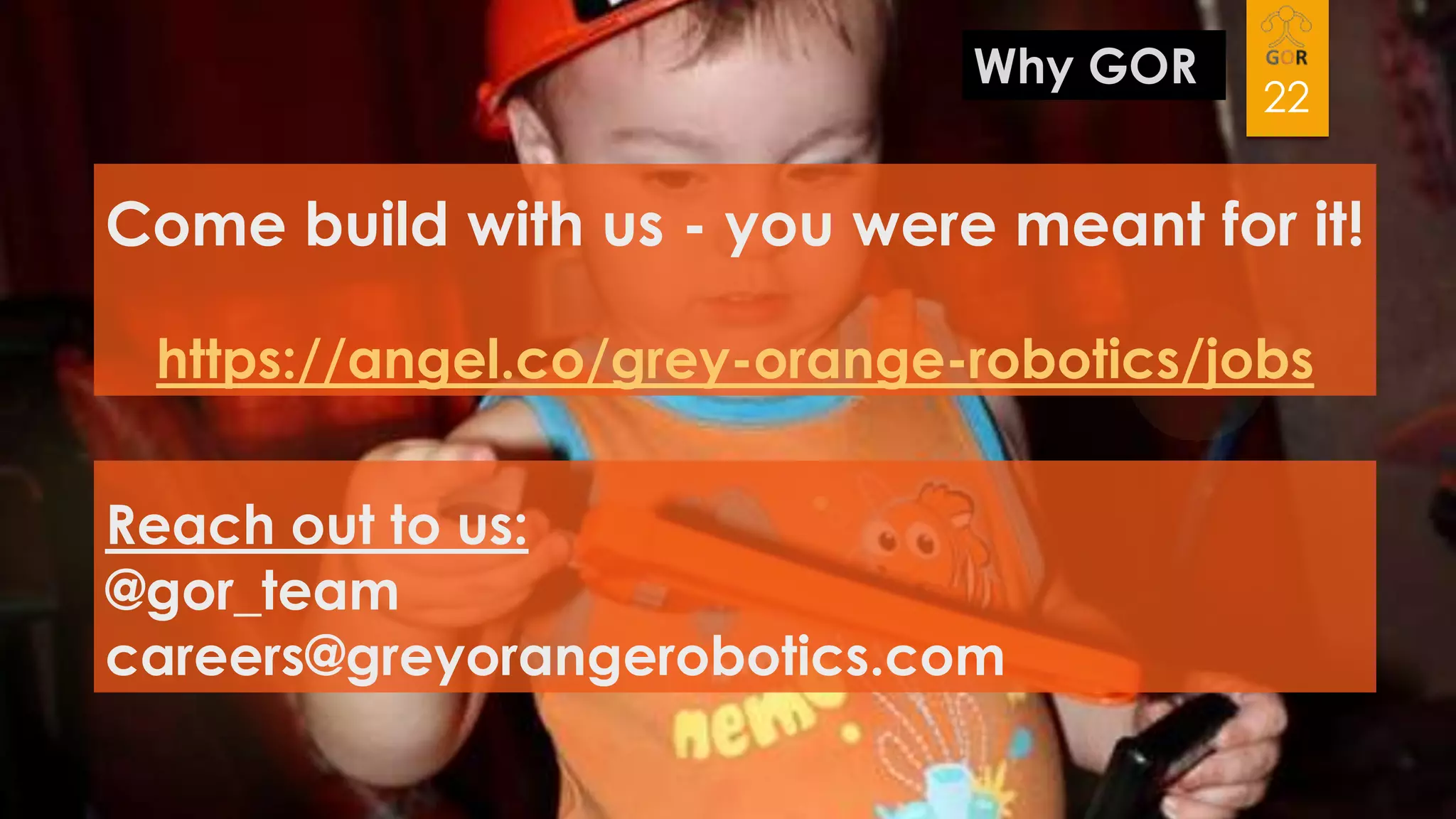 Why GOR

22

Come build with us - you were meant for it!
https://angel.co/grey-orange-robotics/jobs
Reach out to us:
@gor_team
careers@greyorangerobotics.com

 