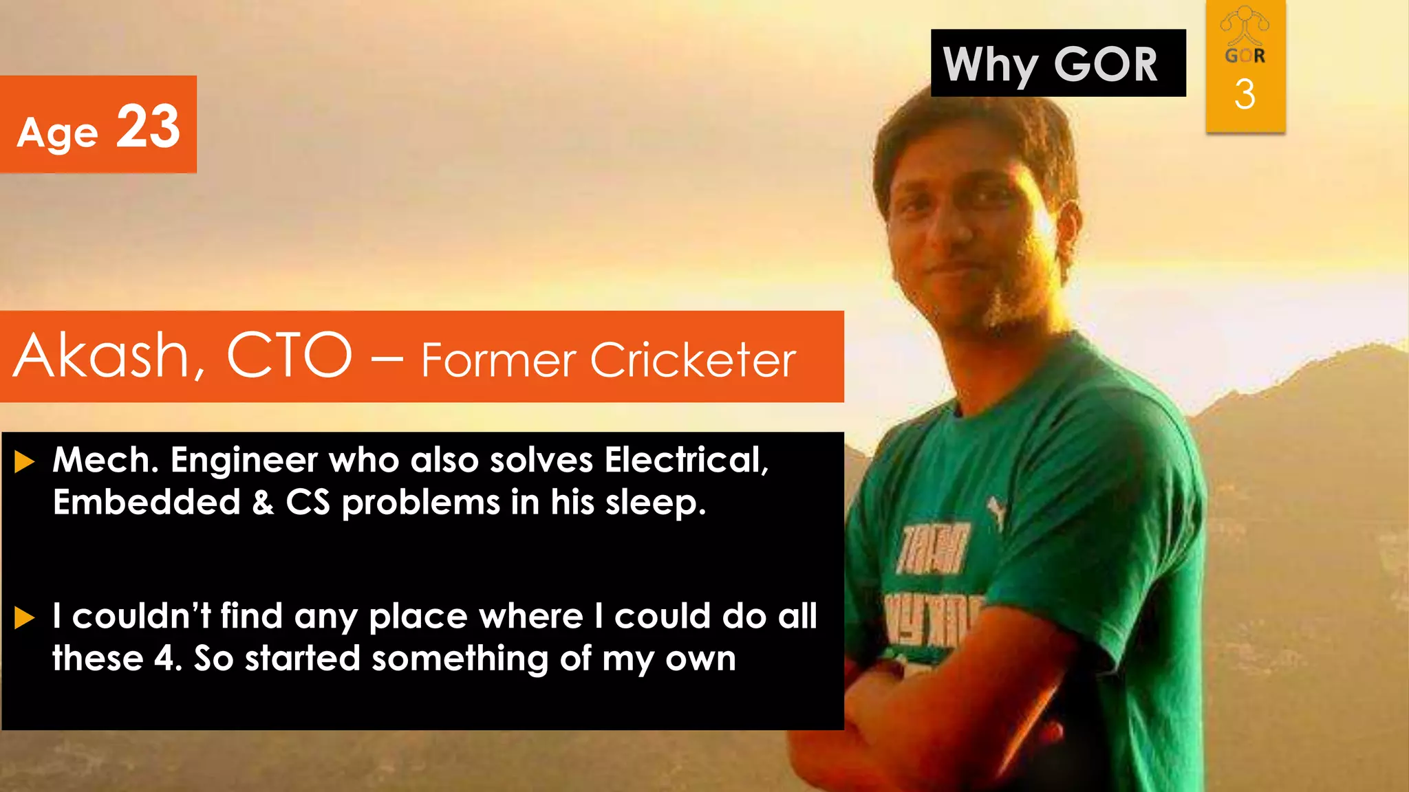 Age

23

Akash, CTO – Former Cricketer


Mech. Engineer who also solves Electrical,
Embedded & CS problems in his sleep.



I couldn’t find any place where I could do all
these 4. So started something of my own

Why GOR

3

 
