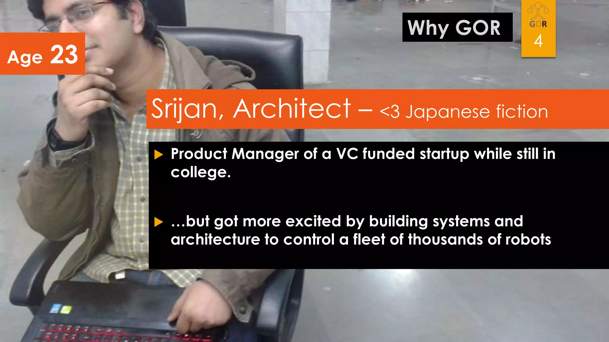 Age

Why GOR

23

4

Srijan, Architect – <3 Japanese fiction


Product Manager of a VC funded startup while still in
college.



…but got more excited by building systems and
architecture to control a fleet of thousands of robots

 