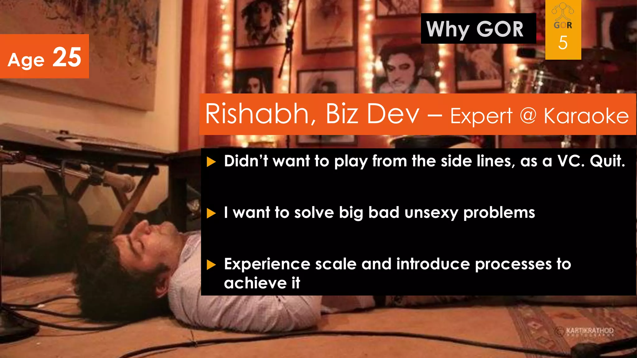 Age

Why GOR

25

5

Rishabh, Biz Dev – Expert @ Karaoke


Didn’t want to play from the side lines, as a VC. Quit.



I want to solve big bad unsexy problems



Experience scale and introduce processes to
achieve it

 