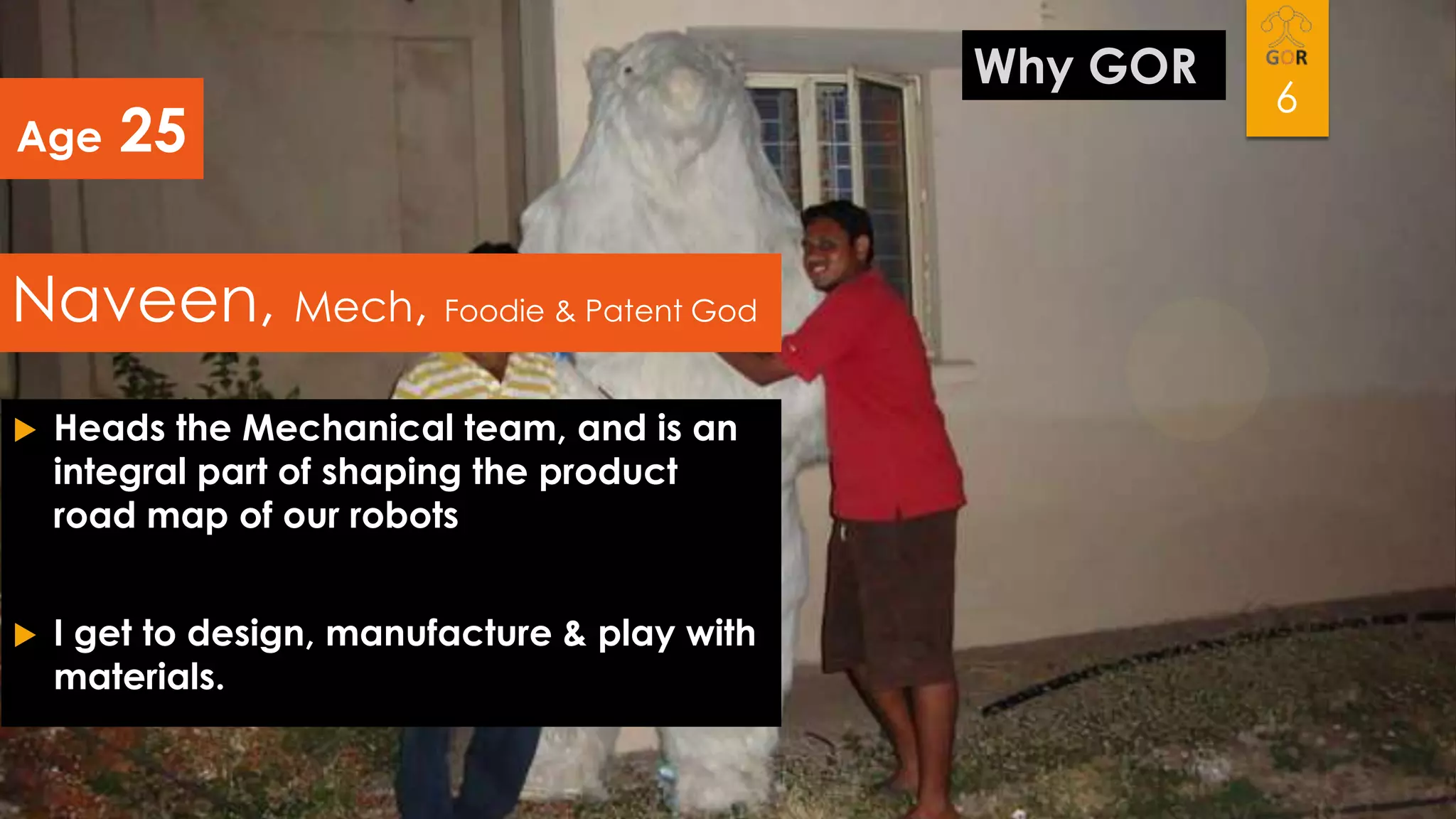 Age

25

Naveen, Mech, Foodie & Patent God


Heads the Mechanical team, and is an
integral part of shaping the product
road map of our robots



I get to design, manufacture & play with
materials.

Why GOR

6

 