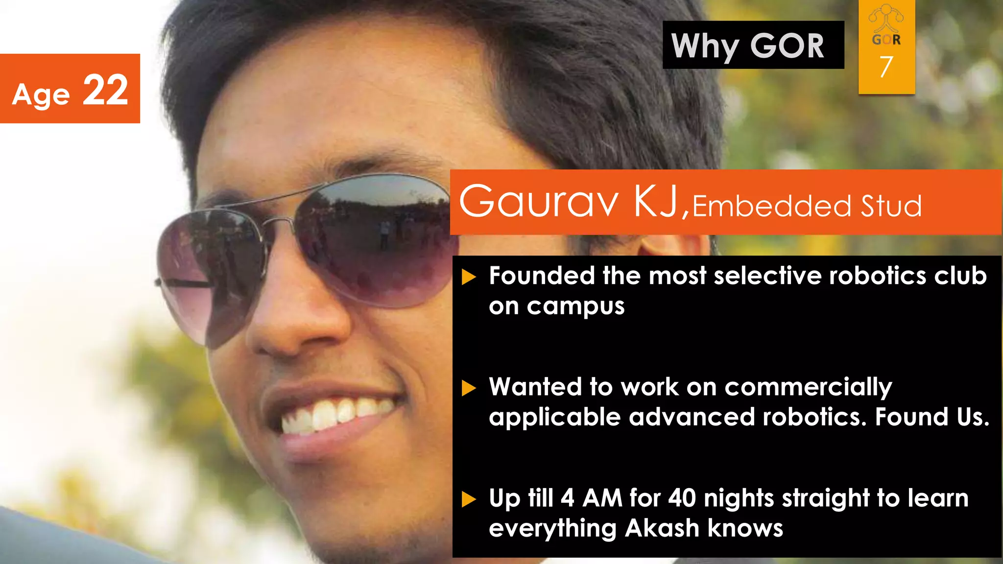 Age

Why GOR

22

7

Gaurav KJ,Embedded Stud


Founded the most selective robotics club
on campus



Wanted to work on commercially
applicable advanced robotics. Found Us.



Up till 4 AM for 40 nights straight to learn
everything Akash knows

 
