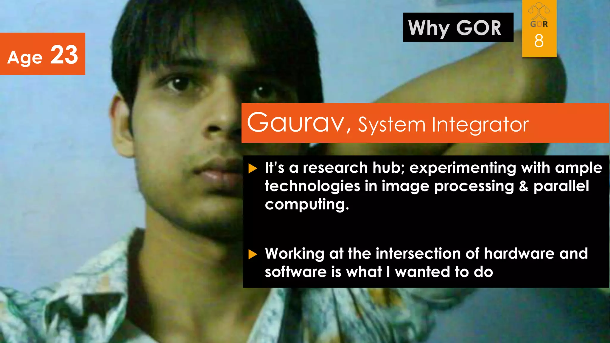 Age

Why GOR

23

8

Gaurav, System Integrator


It’s a research hub; experimenting with ample
technologies in image processing & parallel
computing.



Working at the intersection of hardware and
software is what I wanted to do

 