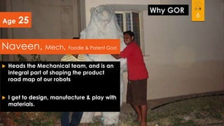 Age

25

Naveen, Mech, Foodie & Patent God


Heads the Mechanical team, and is an
integral part of shaping the product
road map of our robots



I get to design, manufacture & play with
materials.

Why GOR

6

 