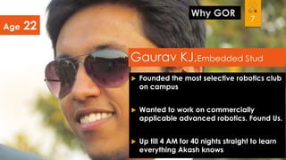 Age

Why GOR

22

7

Gaurav KJ,Embedded Stud


Founded the most selective robotics club
on campus



Wanted to work on commercially
applicable advanced robotics. Found Us.



Up till 4 AM for 40 nights straight to learn
everything Akash knows

 