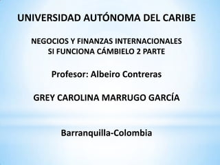 UNIVERSIDAD AUTÓNOMA DEL CARIBE

  NEGOCIOS Y FINANZAS INTERNACIONALES
     SI FUNCIONA CÁMBIELO 2 PARTE

      Profesor: Albeiro Contreras

  GREY CAROLINA MARRUGO GARCÍA


        Barranquilla-Colombia
 