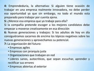 4: Emprendeduria, la alternativa: Si alguien tiene ocasión de
trabajar en una empresa realmente innovadora, no debe perder
esa oportunidad ya que sin embargo, no todo el mundo esta
preparado para trabajar por cuenta ajena.
5: ¿Merece esa empresa que yo trabaje para ella?
Si la compañía pretende escoger a los mejores candidatos debe
empezar a moverse creativamente en esa dirección
6: Nuevas generaciones y trabajos: Si los adultos de hoy en día
consiguiéramos sacarnos de encima los tópicos negativos sobre las
nuevas generaciones y aprovechamos su potencial.
7: La organización del futuro:
   • Empresas agiles
   • Empresas con jerarquía justa
   • Organizaciones que trabajan en red
   • Lideres sanos, autocriticos, que sepan escuchar, aprender y
   rectificar sus errores
   • Empresas abiertas al exterior
 