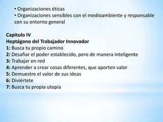 • Organizaciones éticas
   • Organizaciones sensibles con el medioambiente y responsable
   con su entorno general

Capitulo IV
Heptágono del Trabajador Innovador
1: Busca tu propio camino
2: Desafiar el poder establecido, pero de manera inteligente
3: Trabajar en red
4: Aprender a crear cosas diferentes, que aporten valor
5: Demuestre el valor de sus ideas
6: Diviértete
7: Busca tu propia utopía
 