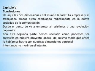 Capitulo V
Conclusiones
He aquí las dos dimensiones del mundo laboral: La empresa y el
trabajador. ambas están cambiando radicalmente en la nueva
sociedad de la comunicación
Desde el punto de vista empresarial, asistimos a una revolución
copernica.
Con esta segunda parte hemos revisado como podemos ser
creativos en nuestro proyecto laboral, del mismo modo que antes
lo habíamos hecho con nuestras dimensiones personal
Intentando no morir en el intento.
 