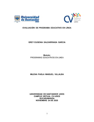 1
EVALUACIÓN DE PROGRAMA EDUCATIVO EN LÍNEA
GREY EUGENIA SALDARRIAGA GARCIA
Modulo:
PROGRAMAS EDUCATIVOS EN LINEA
MILENA PAOLA MAIGUEL VILLALBA
UNIVERSIDAD DE SANTANDER UDES
CAMPUS VIRTUAL CV-UDES
BUCARAMANGA
NOVIEMBRE 24 DE 2020
 