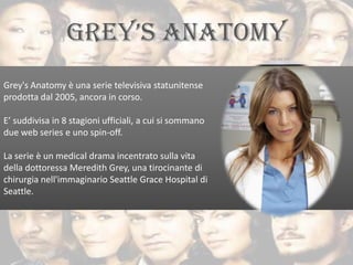 Grey's Anatomy è una serie televisiva statunitense
prodotta dal 2005, ancora in corso.

E’ suddivisa in 8 stagioni ufficiali, a cui si sommano
due web series e uno spin-off.

La serie è un medical drama incentrato sulla vita
della dottoressa Meredith Grey, una tirocinante di
chirurgia nell'immaginario Seattle Grace Hospital di
Seattle.
 