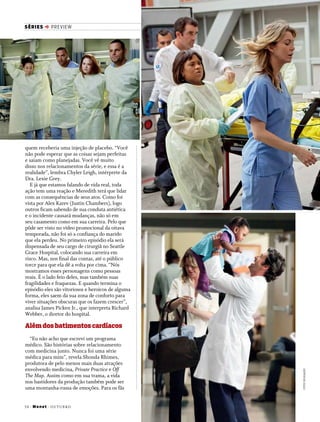 5 0 +Mo­net+ou tu bro
Fotos:Divulgação
quem receberia uma injeção de placebo. “Você
não pode esperar que as coisas sejam perfeitas
e saiam como planejadas. Você vê muito
disso nos relacionamentos da série, e essa é a
realidade”, lembra Chyler Leigh, intérprete da
Dra. Lexie Grey.
E já que estamos falando de vida real, toda
ação tem uma reação e Meredith terá que lidar
com as consequências de seus atos. Como foi
vista por Alex Karev (Justin Chambers), logo
outros ficam sabendo de sua conduta antiética
e o incidente causará mudanças, não só em
seu casamento como em sua carreira. Pelo que
pôde ser visto no vídeo promocional da oitava
temporada, não foi só a confiança do marido
que ela perdeu. No primeiro episódio ela será
dispensada de seu cargo de cirurgiã no Seattle
Grace Hospital, colocando sua carreira em
risco. Mas, nos final das contas, até o público
torce para que ela dê a volta por cima. “Nós
mostramos esses personagens como pessoas
reais. É o lado feio deles, mas também suas
fragilidades e fraquezas. E quando termina o
episódio eles são vitoriosos e heroicos de alguma
forma, eles saem da sua zona de conforto para
viver situações obscuras que os fazem crescer”,
analisa James Picken Jr., que interpreta Richard
Webber, o diretor do hospital.
Além dos batimentos cardíacos
“Eu não acho que escrevi um programa
médico. São histórias sobre relacionamento
com medicina junto. Nunca foi uma série
médica para mim”, revela Shonda Rhimes,
produtora de pelo menos mais duas atrações
envolvendo medicina, Private Practice e Off
The Map. Assim como em sua trama, a vida
nos bastidores da produção também pode ser
uma montanha-russa de emoções. Para os fãs
séries preview
 