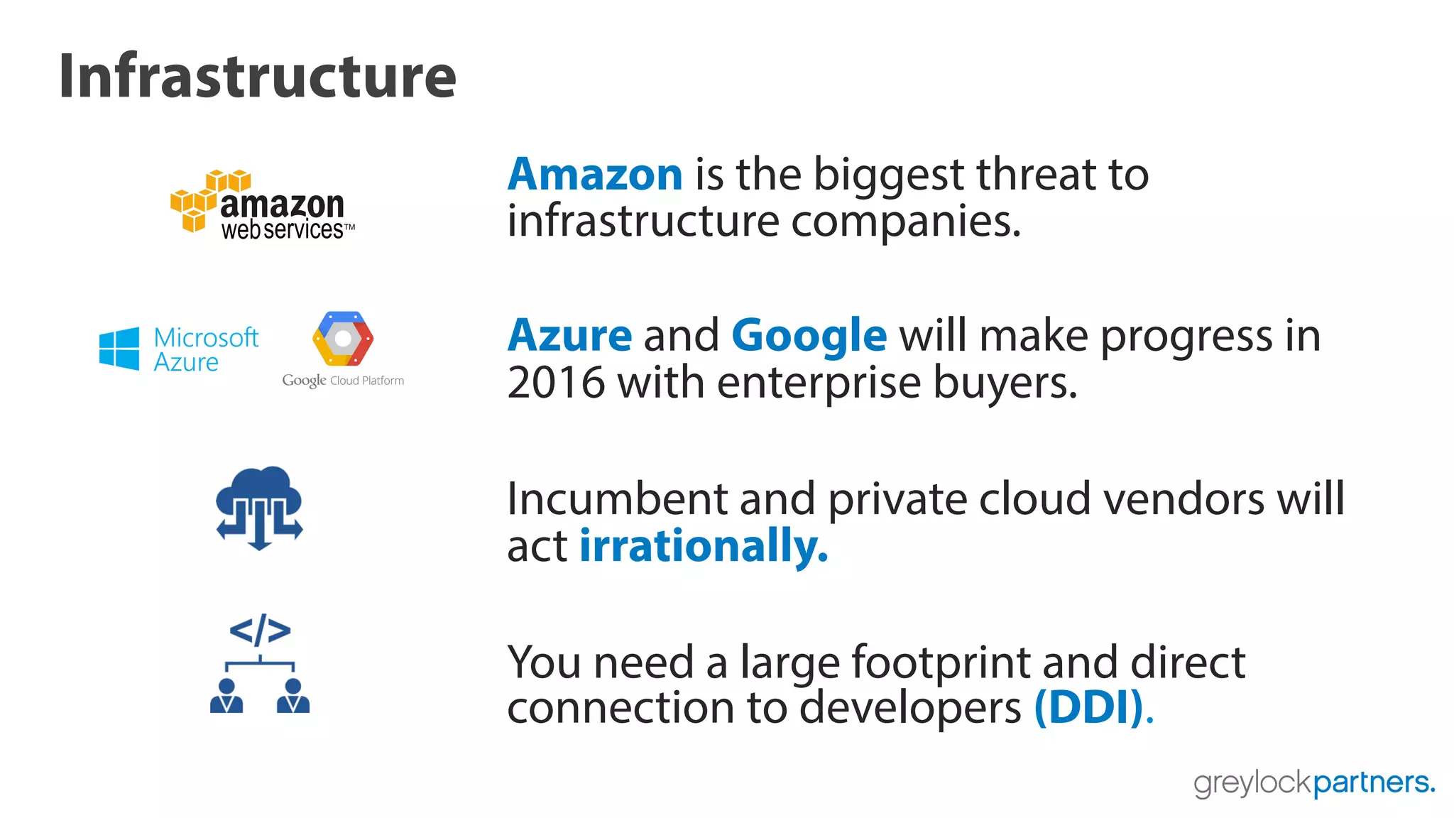 Infrastructure
Amazon is the biggest threat to
infrastructure companies.
Azure and Google will make progress in
2016 with enterprise buyers.
Incumbent and private cloud vendors will
act irrationally.
You need a large footprint and direct
connection to developers (DDI).
 
