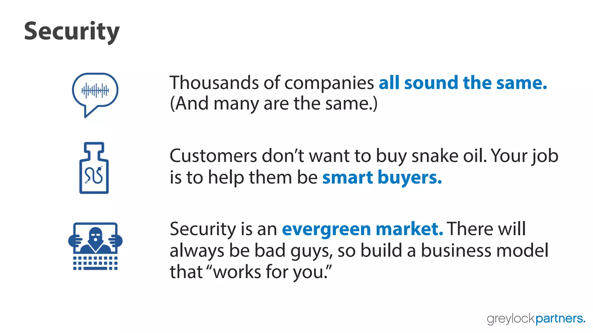 Security
Thousands of companies all sound the same.
(And many are the same.)
Customers don’t want to buy snake oil. Your job
is to help them be smart buyers.
Security is an evergreen market. There will
always be bad guys, so build a business model
that“works for you.”
 