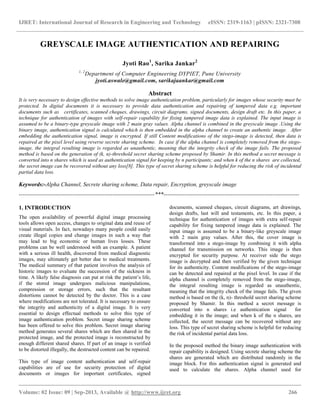 IJRET: International Journal of Research in Engineering and Technology eISSN: 2319-1163 | pISSN: 2321-7308
__________________________________________________________________________________________
Volume: 02 Issue: 09 | Sep-2013, Available @ http://www.ijret.org 266
GREYSCALE IMAGE AUTHENTICATION AND REPAIRING
Jyoti Rao1
, Sarika Jankar2
1, 2
Department of Computer Engineering DYPIET, Pune University
jyoti.aswale@gmail.com, sarikajaankar@gmail.com
Abstract
It is very necessary to design effective methods to solve image authentication problem, particularly for images whose security must be
protected. In digital documents it is necessary to provide data authentication and repairing of tampered data e.g. important
documents such as certificates, scanned cheques, drawings, circuit diagrams, signed documents, design draft etc. In this paper, a
technique for authentication of images with self-repair capability for fixing tampered image data is explained. The input image is
assumed to be a binary-type greyscale image with 2 main gray values. Alpha channel is combined in the greyscale image .Using the
binary image, authentication signal is calculated which is then embedded in the alpha channel to create an authentic image. After
embedding the authentication signal, image is encrypted. If still Content modifications of the stego-image is detected, then data is
repaired at the pixel level using reverse secrete sharing scheme. In case if the alpha channel is completely removed from the stego-
image, the integral resulting image is regarded as unauthentic, meaning that the integrity check of the image fails. The proposed
method is based on the generation of (k, n)-threshold secret sharing scheme proposed by Shamir. In this method a secret message is
converted into n shares which is used as authentication signal for keeping by n participants; and when k of the n shares are collected,
the secret image can be recovered without any loss[8]. This type of secret sharing scheme is helpful for reducing the risk of incidental
partial data loss.
Keywords:-Alpha Channel, Secrete sharing scheme, Data repair, Encryption, greyscale image
-----------------------------------------------------------------------***-----------------------------------------------------------------------
1. INTRODUCTION
The open availability of powerful digital image processing
tools allows open access, changes to original data and reuse of
visual materials. In fact, nowadays many people could easily
create illegal copies and change images in such a way that
may lead to big economic or human lives losses. These
problems can be well understood with an example. A patient
with a serious ill health, discovered from medical diagnostic
images, may ultimately get better due to medical treatments.
The medical summary of that patient involves the analysis of
historic images to evaluate the succession of the sickness in
time. A likely false diagnosis can put at risk the patient’s life,
if the stored image undergoes malicious manipulations,
compression or storage errors, such that the resultant
distortions cannot be detected by the doctor. This is a case
where modifications are not tolerated. It is necessary to ensure
the integrity and authenticity of a digital image. It is very
essential to design effectual methods to solve this type of
image authentication problem. Secret image sharing scheme
has been offered to solve this problem. Secret image sharing
method generates several shares which are then shared in the
protected image, and the protected image is reconstructed by
enough different shared shares. If part of an image is verified
to be distorted illegally, the destructed content can be repaired.
This type of image content authentication and self-repair
capabilities are of use for security protection of digital
documents or images for important certificates, signed
documents, scanned cheques, circuit diagrams, art drawings,
design drafts, last will and testaments, etc. In this paper, a
technique for authentication of images with extra self-repair
capability for fixing tampered image data is explained. The
input image is assumed to be a binary-like greyscale image
with 2 main gray values. After this, the cover image is
transformed into a stego-image by combining it with alpha
channel for transmission on networks. This image is then
encrypted for security purpose. At receiver side the stego
image is decrypted and then verified by the given technique
for its authenticity. Content modifications of the stego-image
can be detected and repaired at the pixel level. In case if the
alpha channel is completely removed from the stego-image,
the integral resulting image is regarded as unauthentic,
meaning that the integrity check of the image fails. The given
method is based on the (k, n)- threshold secret sharing scheme
proposed by Shamir. In this method a secret message is
converted into n shares i.e authentication signal for
embedding it in the image; and when k of the n shares, are
collected, the secret message can be recovered without any
loss. This type of secret sharing scheme is helpful for reducing
the risk of incidental partial data loss.
In the proposed method the binary image authentication with
repair capability is designed. Using secrete sharing scheme the
shares are generated which are distributed randomly in the
image block. For this authentication signal is generated and
used to calculate the shares. Alpha channel used for
 