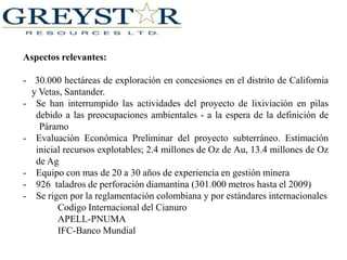 Aspectos relevantes:-   30.000 hectáreas de exploración en concesiones en el distrito de California y Vetas, Santander.Se han interrumpido las actividades del proyecto de lixiviación en pilas debido a las preocupaciones ambientales - a la espera de la definición de ¨Páramo¨  
