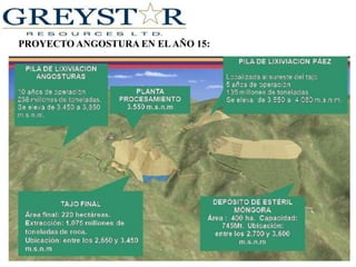 GreystarResources Ltd.Ha perdido impulso, pero ha anunciado en sus planes, para invertir aún más capital en sus operaciones en Colombia.  Greystar, opera varias propiedades mineras como son el proyecto Angostura de oro y plata en la región nororiental de Colombia. El negocio ha sido critico los últimos tiempos, por razones ambientales y con el gobierno dispuesto a declinar.Existen 140 millones dólares invertidos en el desarrollo de Angostura prospecto de oro y plata, pero Greystara la fecha no ha aprovechado su infraestructura. La empresa no ha generado ingresos todavía.