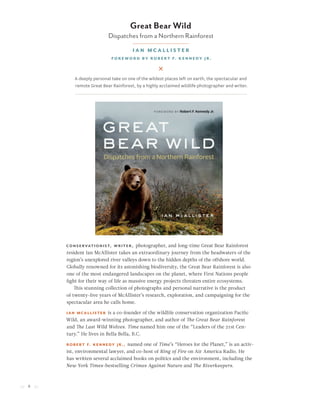 8
Conservationist, writer, photographer, and long-time Great Bear Rainforest
resident Ian McAllister takes an extraordinary journey from the headwaters of the
region’s unexplored river valleys down to the hidden depths of the offshore world.
Globally renowned for its astonishing biodiversity, the Great Bear Rainforest is also
one of the most endangered landscapes on the planet, where First Nations people
fight for their way of life as massive energy projects threaten entire ecosystems.
This stunning collection of photographs and personal narrative is the product
of twenty-five years of McAllister’s research, exploration, and campaigning for the
spectacular area he calls home.
Ian McAllister is a co-founder of the wildlife conservation organization Pacific
Wild, an award-winning photographer, and author of The Great Bear Rainforest
and The Last Wild Wolves. Time named him one of the “Leaders of the 21st Cen-
tury.” He lives in Bella Bella, B.C.
Robert F. Kennedy Jr., named one of Time’s “Heroes for the Planet,” is an activ-
ist, environmental lawyer, and co-host of Ring of Fire on Air America Radio. He
has written several acclaimed books on politics and the environment, including the
New York Times-bestselling Crimes Against Nature and The Riverkeepers.
Great Bear Wild
Dispatches from a Northern Rainforest
Ian McAllister
Foreword by Robert F. Kennedy Jr.
A deeply personal take on one of the wildest places left on earth, the spectacular and
remote Great Bear Rainforest, by a highly acclaimed wildlife photographer and writer.
 