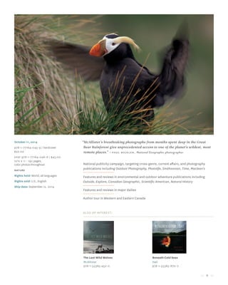 9
“McAllister’s breathtaking photographs from months spent deep in the Great
Bear Rainforest give unprecedented access to one of the planet’s wildest, most
remote places.” —Paul Nicklen, National Geographic photographer
October 11, 2014
978-1-77164-045-9 / hardcover
$50.00
Epdf 978-1-77164-046-6 / $45.00
10½ x 11 • 192 pages,
color photos throughout
Nature
Rights held: World, all languages
Rights sold: U.S., English
Ship date: September 12, 2014
National publicity campaign, targeting cross-genre, current affairs, and photography
publications including Outdoor Photography, Photolife, Smithsonian, Time, Maclean’s
Features and reviews in environmental and outdoor adventure publications including
Outside, Explore, Canadian Geographic, Scientific American, Natural History
Features and reviews in major dailies
Author tour in Western and Eastern Canada
Also of Interest:
The Last Wild Wolves
McAllister
978-1-55365-452-0
Beneath Cold Seas
Hall
978-1-55365-870-2
 