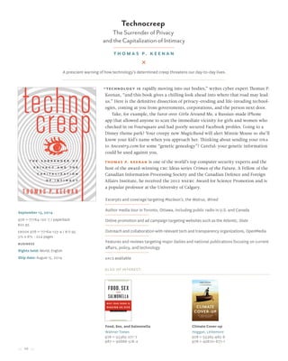 10
Technocreep
The Surrender of Privacy
and the Capitalization of Intimacy
Thomas P. Keenan
September 13, 2014
978-1-77164-122-7 / paperback
$22.95
Ebook 978-1-77164-123-4 / $17.95
5½ x 8½ • 224 pages
Business
Rights held: World, English
Ship date: August 15, 2014
“Technology is rapidly moving into our bodies,” writes cyber expert Thomas P.
Keenan, “and this book gives a chilling look ahead into where that road may lead
us.” Here is the definitive dissection of privacy-eroding and life-invading technol-
ogies, coming at you from governments, corporations, and the person next door.
Take, for example, the furor over Girls Around Me, a Russian-made iPhone
app that allowed anyone to scan the immediate vicinity for girls and women who
checked in on Foursquare and had poorly secured Facebook profiles. Going to a
Disney theme park? Your creepy new MagicBand will alert Minnie Mouse so she’ll
know your kid’s name when you approach her. Thinking about sending your DNA
to Ancestry.com for some “genetic genealogy”? Careful: your genetic information
could be used against you.
Thomas P. Keenan is one of the world’s top computer security experts and the
host of the award-winning CBC Ideas series Crimes of the Future. A Fellow of the
Canadian Information Processing Society and the Canadian Defence and Foreign
Affairs Institute, he received the 2012 NSERC Award for Science Promotion and is
a popular professor at the University of Calgary.
Excerpts and coverage targeting Maclean’s, the Walrus, Wired
Author media tour in Toronto, Ottawa, including public radio in U.S. and Canada
Online promotion and ad campaign targeting websites such as the Atlantic, Slate
Outreach and collaboration with relevant tech and transparency organizations, OpenMedia
Features and reviews targeting major dailies and national publications focusing on current
affairs, policy, and technology
ARCs available
Also of Interest:
Food, Sex, and Salmonella
Waltner-Toews
978-1-55365-271-7
987-1-92668-518-2
Climate Cover-up
Hoggan, Littlemore
978-1-55365-485-8
978-1-92670-677-1
A prescient warning of how technology’s determined creep threatens our day-to-day lives.
 