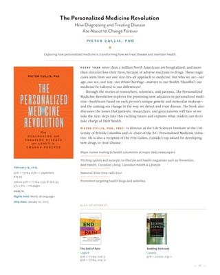 11
The Personalized Medicine Revolution
How Diagnosing and Treating Disease
Are About to Change Forever
Pieter Cullis, PhD
February 15, 2015
978-1-77164-038-1 / paperback
$19.95
Ebook 978-1-77164-039-8/ $16.95
5½ x 8½ • 176 pages
health
Rights held: World, all languages
Ship date: January 10, 2015
Every year more than 2 million North Americans are hospitalized, and more
than 100,000 lose their lives, because of adverse reactions to drugs. These tragic
cases stem from our one-size-fits-all approach to medicine. But who we are—our
age, our sex, our size, our ethnic heritage—matters to our health. Shouldn’t our
medicine be tailored to our differences?
Through the stories of researchers, scientists, and patients, The Personalized
Medicine Revolution explores the promising new advances in personalized medi-
cine—healthcare based on each person’s unique genetic and molecular makeup—
and the coming sea change in the way we detect and treat disease. The book also
discusses the issues that patients, researchers, and governments will face as we
take the next steps into this exciting future and explains what readers can do to
take charge of their health.
Pieter Cullis, PhD, FRSC, is director of the Life Sciences Institute at the Uni-
versity of British Columbia and co-chair of the B.C. Personalized Medicine Initia-
tive. He is also a recipient of the Prix Galien, Canada’s top award for developing
new drugs to treat disease.
Major review mailing to health columnists at major daily newspapers
Pitching op/eds and excerpts to lifestyle and health magazines such as Prevention,
Best Health, Canadian Living, Canadian Health & Lifestyle
National drive-time radio tour
Promotion targeting health blogs and websites
Also of Interest:
The End of Pain
Lagacé
978-1-77164-018-3
978-1-77164-019-0
Seeking Sickness
Cassels
978-1-77100-032-1
Exploring how personalized medicine is transforming how we treat disease and maintain health.
 
