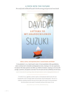 12
A Path Into The Future
An early look at David Suzuki’s forthcoming and personal new book
Advice, stories, and inspiration from a revered leader and thinker
In the fall of 2014, legendary scientist, teacher, and broadcaster David Suzuki will cross
Canada with a team of change-makers and prominent cultural ambassadors. Their aim: to
celebrate a growing movement that puts human rights at the center of environmentalism,
the environment at the center of community, and you at the center of it all.
Join an event in your community: www.davidsuzuki.org
To be published in 2015, David Suzuki’s Letters To My Grandchildren offers grandfatherly
advice combined with remarkable autobiographical stories. Drawing on his own experiences,
he explores life’s deep questions and offers up a lifetime of wisdom, inspiring us all to live with
courage, conviction, and passion as we learn from the past and look confidently into the future.
Look for news about the upcoming release and special advance Letter at www.greystonebooks.com
 