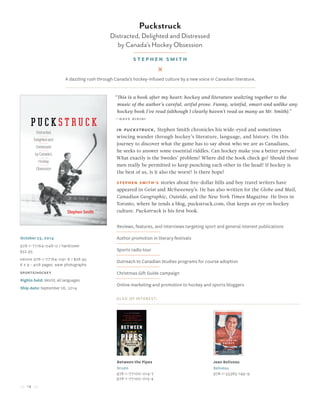 14
October 25, 2014
978-1-77164-048-0 / hardcover
$32.95
Ebook 978-1-77164-091-6 / $28.95
6 x 9 • 408 pages, B&W photographs
sports/hockey
Rights held: World, all languages
Ship date: September 26, 2014
In Puckstruck, Stephen Smith chronicles his wide-eyed and sometimes
wincing wander through hockey’s literature, language, and history. On this
journey to discover what the game has to say about who we are as Canadians,
he seeks to answer some essential riddles. Can hockey make you a better person?
What exactly is the Swedes’ problem? Where did the hook check go? Should those
men really be permitted to keep punching each other in the head? If hockey is
the best of us, is it also the worst? Is there hope?
Stephen Smith’s stories about five-dollar bills and boy travel writers have
appeared in Geist and McSweeney’s. He has also written for the Globe and Mail,
Canadian Geographic, Outside, and the New York Times Magazine. He lives in
Toronto, where he tends a blog, puckstruck.com, that keeps an eye on hockey
culture. Puckstruck is his first book.
Reviews, features, and interviews targeting sport and general interest publications
Author promotion in literary festivals
Sports radio tour
Outreach to Canadian Studies programs for course adoption
Christmas Gift Guide campaign
Online marketing and promotion to hockey and sports bloggers
Also of Interest:
Between the Pipes
Druzin
978-1-77100-014-7
978-1-77100-015-4
Jean Beliveau
Beliveau
978-1-55365-149-9
Puckstruck
Distracted, Delighted and Distressed
by Canada’s Hockey Obsession
Stephen Smith
A dazzling rush through Canada’s hockey-infused culture by a new voice in Canadian literature.
“This is a book after my heart: hockey and literature waltzing together to the
music of the author’s careful, artful prose. Funny, wistful, smart and unlike any
hockey book I’ve read (although I clearly haven’t read as many as Mr. Smith).”
—Dave Bidini
 