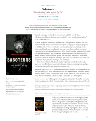 15
September 13, 2014
978-1-77164-082-4 / paperback
$21.95
Ebook 978-1-77164-083-1 / $17.95
6 x 9 • 310 pages
political science/Biography
Rights held: World, all languages
Ship date: August 15, 2014
“A grisly catalogue of the effects of hydrogen sulphide and flaring...
Nikiforuk provides an eloquent and persuasive voice for all downwinders.”
—the globe and mail
In 1990, religious-community leader Wiebo Ludwig learned the hard way that
land ownership doesn’t include mineral rights. A Calgary oil company proposed
to drill directly in view of his farm’s communal dining room. Ludwig wrote
letters, petitioned, and forced public hearings—and discovered the provincial
regulator cared little about landowners. After the oil company accidentally vented
raw sour gas, Ludwig’s wife miscarried. Saboteurs details the ensuing conflict,
which involved the oil company, police, and the larger community. Hostilities
began with nails on the roads, sabotaged well sites, and road blockades. They cul-
minated in death threats, shootings, and bombings.
With the escalation of hydraulic fracturing for extreme hydrocarbons, the
questions raised by Saboteurs about individual rights, corporate power, and gov-
ernment accountability are more relevant than ever.
Andrew Nikiforuk is a Canadian journalist who has been writing about the oil
and gas industry for more than two decades. His books include Tar Sands, which
won the Rachel Carson Environment Book Award. Nikiforuk is the winner of the
2013 Writers’ Trust Matt Cohen Award in Celebration of a Writing Life.
Chris Hedges is a Pulitzer prize-winning journalist and is the author of twelve
books, including New York Times bestseller Days of Destruction, Days of Revolt.
Coverage targeting major dailies and policy publications, including Christian Science Monitor
Publicity and promotion targeting environmental websites such as Mother Jones
Andrew Nikiforuk’s new book coming in 2015
Fracking the Earth
Nikiforuk
Saboteurs
Wiebo Ludwig’s War against Big Oil
Andrew Nikiforuk
Foreword by Chris Hedges
A real-life environmental thriller, now available in a new edition.
Winner of the Governor General’s Award for Literary Non-Fiction and the
2002 Crime Writers of Canada Arthur Ellis Award for Best True Crime.
With the proliferation of hydraulic fracturing around the
world, urban and suburban families now experience what
Wiebo Ludwig and his rural neighbours fought to prevent:
devalued land, polluted air, sick children, poisoned animals,
and contaminated water. In Fracking the Earth, Andrew
Nikiforuk tells the shocking, inspiring story of one woman’s
battle to hold government and industry legally accountable
for the damage fracking leaves in its wake.
timely new edition
 