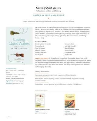 16
October 25, 2014
978-1-77164-024-4 / paperback
$19.95
Ebook 978-1-77164-025-1/ $17.95
5¼ x 7½ • 208 pages
sports & recreation/nature
Rights held: World, all languages
Ship date: September 26, 2014
Also of Interest:
Fishing the River of Time
Taylor
978-1-77100-057-4
An Enchantment of Birds
Cannings
978-1-55365-235-9
978-1-92668-508-3
Casting Quiet Waters
Reflections on Life and Fishing
Edited by Jake MacDonald
In this volume of original narratives by some of North America’s most respected
literary writers, each author takes us on a fishing trip that provides an opportu-
nity to explore the nature of humanity. The writer and the angler both toss lines,
chase shadows, and spend countless hours pondering what might have been. In
life, as in fishing, the trophy always gets away. But the writer at least brings
home a story.
Literary review mailing
Excerpts targeting national lifestyle magazines and national dailies
Features and reviews targeting outdoor and environmental magazines including
Outdoor Canada
Features and reviews targeting fishing publications including Field & Stream
A major collection of new writing on the human condition, through the lens of fishing.
David Adams Richards
Wayne Curtis
Tom McGuane
Charles Gaines
David Carpenter
Ian Pearson
Kenneth Kidd
Jake MacDonald
Marni Jackson
Annie Proulx
Charles Wilkins
Ian Frazier
Writing from:
Jake MacDonald is the author of Houseboat Chronicles: Notes from a Life
in Shield Country, as well as numerous books of fiction and non-fiction. He is also
an award-winning journalist whose work has appeared in Canadian Geographic,
the Globe and Mail, the New York Times, and many other publications. He lives
in Winnipeg, Manitoba.
 