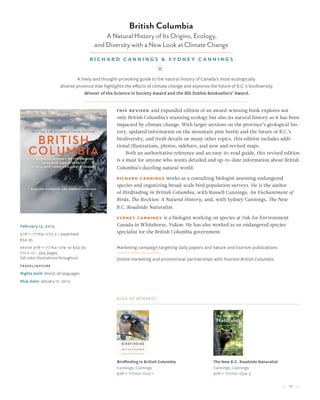 17
British Columbia
A Natural History of Its Origins, Ecology,
and Diversity with a New Look at Climate Change
Richard Cannings & Sydney Cannings
February 15, 2015
978-1-77164-073-2 / paperback
$34.95
Ebook 978-1-77164-074-9/ $34.95
7½ x 10 • 384 pages,
full color illustrations throughout
travel/nature
Rights held: World, all languages
Ship date: January 17, 2015
This revised and expanded edition of an award-winning book explores not
only British Columbia’s stunning ecology but also its natural history as it has been
impacted by climate change. With larger sections on the province’s geological his-
tory, updated information on the mountain pine beetle and the future of B.C.’s
biodiversity, and fresh details on many other topics, this edition includes addi-
tional illustrations, photos, sidebars, and new and revised maps.
Both an authoritative reference and an easy-to-read guide, this revised edition
is a must for anyone who wants detailed and up-to-date information about British
Columbia’s dazzling natural world.
Richard Cannings works as a consulting biologist assessing endangered
species and organizing broad-scale bird population surveys. He is the author
of Birdfinding in British Columbia, with Russell Cannings, An Enchantment of
Birds, The Rockies: A Natural History, and, with Sydney Cannings, The New
B.C. Roadside Naturalist.
Sydney Cannings is a biologist working on species at risk for Environment
Canada in Whitehorse, Yukon. He has also worked as an endangered species
specialist for the British Columbia government.
Marketing campaign targeting daily papers and nature and tourism publications
Online marketing and promotional partnerships with Tourism British Columbia
Also of Interest:
Birdfinding in British Columbia
Cannings, Cannings
978-1-77100-003-1
The New B.C. Roadside Naturalist
Cannings, Cannings
978-1-77100-054-3
A lively and thought-provoking guide to the natural history of Canada’s most ecologically
diverse province that highlights the effects of climate change and explores the future of B.C.’s biodiversity.
Winner of the Science in Society Award and the Bill Duthie Booksellers’ Award.
 