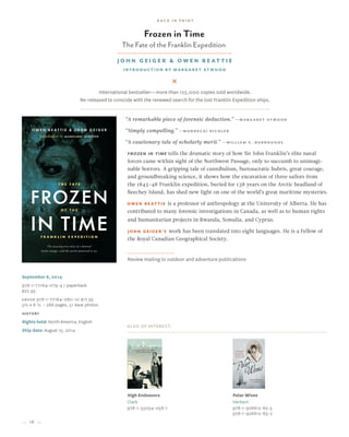 18
Frozen in Time
The Fate of the Franklin Expedition
John Geiger & Owen Beattie
Introduction by Margaret Atwood
Also of Interest:
High Endeavors
Clark
978-1-55054-058-1
Polar Wives
Herbert
978-1-926812-62-5
978-1-926812-63-2
September 6, 2014
978-1-77164-079-4 / paperback
$22.95
Ebook 978-1-77164-080-0/ $17.95
5½ x 8 ½ • 288 pages, 51 B&W photos
history
Rights held: North America, English
Ship date: August 15, 2014
“A remarkable piece of forensic deduction.” —Margaret Atwood
“Simply compelling.” —Mordecai Richler
“A cautionary tale of scholarly merit.” —William S. Burroughs
Frozen in Time tells the dramatic story of how Sir John Franklin’s elite naval
forces came within sight of the Northwest Passage, only to succumb to unimagi-
nable horrors. A gripping tale of cannibalism, bureaucratic hubris, great courage,
and groundbreaking science, it shows how the excavation of three sailors from
the 1845–48 Franklin expedition, buried for 138 years on the Arctic headland of
Beechey Island, has shed new light on one of the world’s great maritime mysteries.
Owen Beattie is a professor of anthropology at the University of Alberta. He has
contributed to many forensic investigations in Canada, as well as to human rights
and humanitarian projects in Rwanda, Somalia, and Cyprus.
John Geiger’s work has been translated into eight languages. He is a Fellow of
the Royal Canadian Geographical Society.
Review mailing to outdoor and adventure publications
International bestseller—more than 125,000 copies sold worldwide.
Re-released to coincide with the renewed search for the lost Franklin Expedition ships.
back in print
 