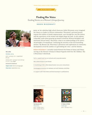 19
me to we titles
Finding Her Voice
Guiding Stories on a Woman’s Unique Journey
Robin Wiszowat y
Also of Interest:
My Maasai Life
Wiszowaty
978-1-55365-509-1
978-1-55365-823-8
It Takes A Child
Kielburger
978-1-927435-04-5
Me to We
October, 2014
978-1-927435-18-2 / paperback
$19.95
Ebook 978-1-927435-19-9/ $18.95
5.5 x 8 • 250 pages
biography/memoir
Rights held: World, all languages
Ship date: September 2014
Back in her suburban high school classroom, Robin Wiszowaty never imagined
her future as a leader in African communities. Wiszowaty’s personal journey
exposes the realities of female empowerment, seen through her own life choices
and the experiences of the women who helped shape her path. As she explores
vulnerable truths about growing up female in both her Western birthplace and
newfound African homes, Wiszowaty comes to an understanding of the univer-
sal principles of womanhood. Continuing the narrative of her first bestselling
memoir, My Maasai Life, Wiszowaty’s adventures and explorations in community
development reveal the realities of a girl finding her voice—and her identity.
Robin Wiszowaty currently travels between her homes in Kenya and Ghana,
serving as the Director of Kenya & Ghana Programs with Free The Children. This
is Wiszowaty’s third book.
Full 10-week book tour at schools and corporate events
Me to We Artisans trunk shows
E-marketing to Me to We network (over 200,000 consumers)
Homepage promotion on metowe.com and metowe.com/shop
PR support with interviews and book excerpts in publications
Photograph courtesy of V. Tony Hauser
From our Associated Publishers
 