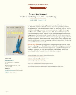 20
Anxiety is rampant in society in general and among children in particu-
lar. Written by Registered Clinical Counselor and national parenting columnist
Michele Kambolis, Generation Stressed explains the causes and effects of anxiety
in children and equips concerned parents with an array of highly effective play-
based tools with which to help their anxious child. Based on the principles of
Cognitive Behavioral Therapy, this easy-to-use handbook is packed with original,
engaging, and effective exercises developed by Kambolis to help parents alleviate
the symptoms of anxiety in their children, bolstered by the power of parent-child
attachment. Kambolis blends sound theory, practical intervention techniques, and
clinical expertise with a warm, encouraging, and conversational tone of voice that
parents will find instantly relatable.
Michele Kambolis (MA) is a registered Child and Family Therapist and Parent
Educator and a Registered Clinical Counselor dedicated to raising awareness about
mental health issues. Kambolis writes a popular and accessible weekly parenting
and advice column for the Vancouver Sun called “Parent Traps,” which runs
across Canada in the Postmedia Network chain of newspapers.
LifeTree Media
September 6, 2014
978-0-9936530-0-1 / paperback
$19.95
Ebook 978-0-9936530-1-8/ $17.95
6 x 9 • 272 pages
self-help
Rights represented: World, all languages
Ship date: August 10, 2014
First serial offered to the Globe & Mail, Canadian Parent
Extensive media campaign in Canada & U.S.
National radio and TV tour with author
Outreach to parent and mom bloggers within Canada
Social media campaign on Facebook and Twitter, using author’s own brand
lifetree media titles
Generation Stressed
Play-Based Tools to Help Your Child Overcome Anxiety
Michele K ambolis
From our Associated Publishers
 