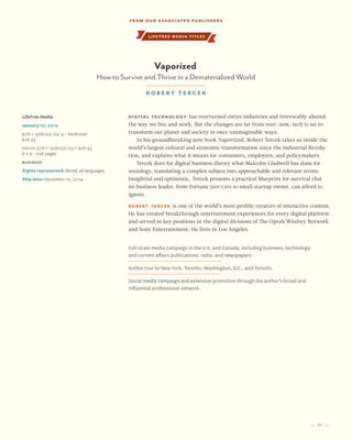 21
lifetree media titles
Digital technology has overturned entire industries and irrevocably altered
the way we live and work. But the changes are far from over: now, tech is set to
transform our planet and society in once unimaginable ways.
In his groundbreaking new book Vaporized, Robert Tercek takes us inside the
world’s largest cultural and economic transformation since the Industrial Revolu-
tion, and explains what it means for consumers, employers, and policymakers.
Tercek does for digital business theory what Malcolm Gladwell has done for
sociology, translating a complex subject into approachable and relevant terms.
Insightful and optimistic, Tercek presents a practical blueprint for survival that
no business leader, from Fortune 500 CEO to small startup owner, can afford to
ignore.
Robert Tercek is one of the world’s most prolific creators of interactive content.
He has created breakthrough entertainment experiences for every digital platform
and served in key positions in the digital divisions of The Oprah Winfrey Network
and Sony Entertainment. He lives in Los Angeles.
LifeTree Media
January 10, 2015
978-1-928055-04-4 / hardcover
$26.95
Ebook 978-1-928055-05-1 $26.95
6 x 9 • 256 pages
Business
Rights represented: World, all languages
Ship date: December 10, 2014
Full-scale media campaign in the U.S. and Canada, including business, technology
and current affairs publications, radio, and newspapers
Author tour to New York, Toronto, Washington, D.C., and Toronto.
Social media campaign and extensive promotion through the author’s broad and
influential professional network.
Vaporized
How to Survive and Thrive in a Dematerialized World
Robert tercek
From our Associated Publishers
 