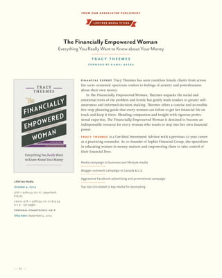 22
Financial expert Tracy Theemes has seen countless female clients from across
the socio-economic spectrum confess to feelings of anxiety and powerlessness
about their own money.
In The Financially Empowered Woman, Theemes unpacks the social and
emotional roots of the problem and firmly but gently leads readers to greater self-
awareness and informed decision-making. Theemes offers a concise and accessible
five-step planning guide that every woman can follow to get her financial life on
track and keep it there. Blending compassion and insight with rigorous profes-
sional expertise, The Financially Empowered Woman is destined to become an
indispensable resource for every woman who wants to step into her own financial
power.
Tracy Theemes is a Certified Investment Advisor with a previous 12-year career
as a practicing counselor. As co-founder of Sophia Financial Group, she specializes
in educating women in money matters and empowering them to take control of
their financial lives.
LifeTree Media
October 4, 2014
978-1-928055-00-6 / paperback
$19.95
Ebook 978-1-928055-02-0/ $19.95
6 x 9 • 197 pages
Personal Finance/Self-Help
Ship date: September 5, 2014
Media campaign to business and lifestyle media
Blogger outreach campaign in Canada & U.S.
Aggressive Facebook advertising and promotional campaign
Top tips circulated to key media for excerpting
The Financially Empowered Woman
Everything You Really Want to Know about Your Money
Tracy Theemes
forword by Kamal Basra
lifetree media titles
From our Associated Publishers
 