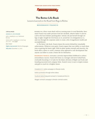 23
Raised in a three-room shack with no running water in rural Manitoba, Rose-
marie Francis was under pressure from her alcoholic, abusive father to aim for
a job at the local chicken-packing plant. Instead, she put herself through col-
lege at night, bought her first house at 18, earned her CPA designation at 21,
and rose through the corporate ranks to create a life of magnificent wealth and
accomplishment.
In The Better Life Book, Francis shares the secrets behind her remarkable
achievements. Whatever your goals, Francis argues that your ability to reach them
rests on getting the basics right. With its plain-spoken warmth and sincerity, the
book offers a down-to-earth, common-sense approach to self-development that
anyone can follow to create a better life for themselves.
Rosemarie Francis overcame a severely impoverished childhood to achieve
extraordinary success. Francis left home as a teenager and never looked back,
eventually becoming VP of sales for the bakery division of Maple Leaf Foods and
founding successful tech company Etelu. Francis’s story is sure to inspire women
and girls to reach for a brighter future.
LifeTree Media
January 17, 2015 Canada
978-0-9936530-4-9 / hardcover
$22.95
Ebook 978-0-9936530-5-6/ $17.95
5¼ x 7½ • 160 pages
Self-Help
Rights represented: World, all languages
Ship date: December 17, 2014
Canada & U.S. media campaigns to lifestyle media
Author promotion through online videos
Facebook advertising and outreach in Canada and the U.S.
Blogger outreach campaign to female-oriented outlets
The Better Life Book
Lessons Learned on the Road from Rags to Riches
Rosemarie Fr ancis
lifetree media titles
From our Associated Publishers
 